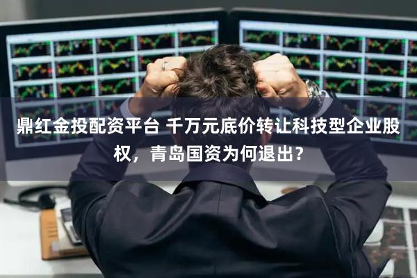 鼎红金投配资平台 千万元底价转让科技型企业股权，青岛国资为何退出？