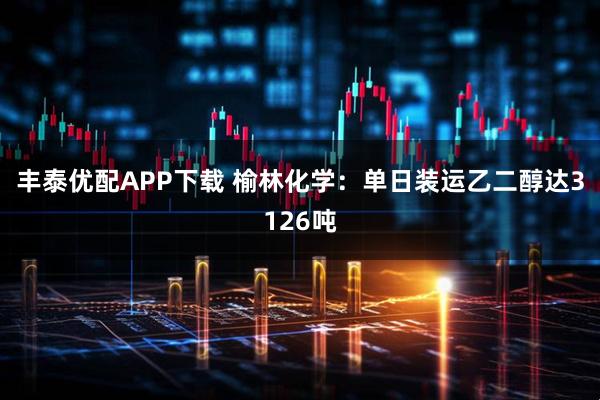 丰泰优配APP下载 榆林化学：单日装运乙二醇达3126吨