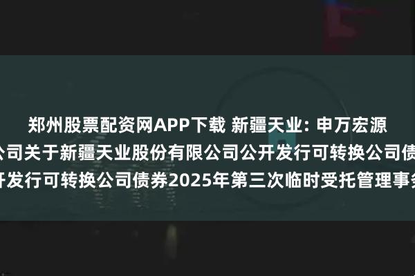 郑州股票配资网APP下载 新疆天业: 申万宏源证券承销保荐有限责任公司关于新疆天业股份有限公司公开发行可转换公司债券2025年第三次临时受托管理事务报告
