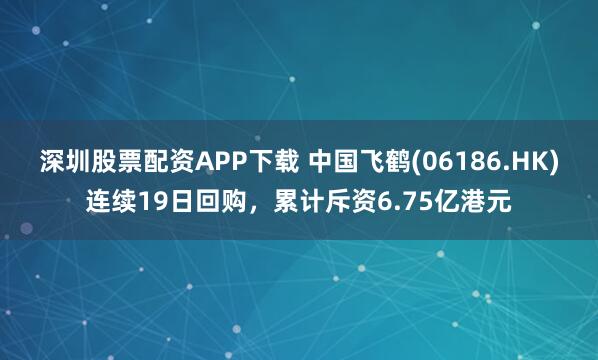 深圳股票配资APP下载 中国飞鹤(06186.HK)连续19日回购，累计斥资6.75亿港元