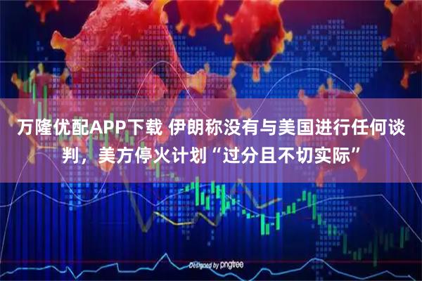 万隆优配APP下载 伊朗称没有与美国进行任何谈判，美方停火计划“过分且不切实际”