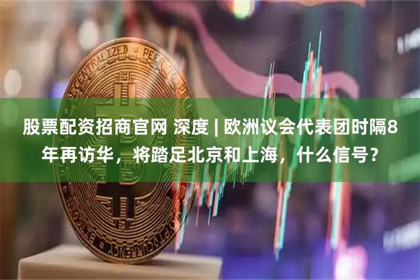 股票配资招商官网 深度 | 欧洲议会代表团时隔8年再访华，将踏足北京和上海，什么信号？