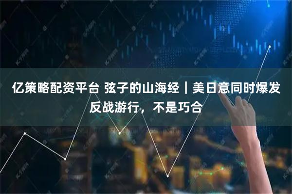 亿策略配资平台 弦子的山海经｜美日意同时爆发反战游行，不是巧合