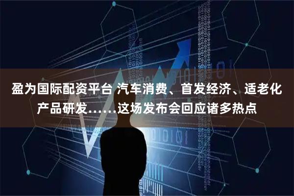 盈为国际配资平台 汽车消费、首发经济、适老化产品研发……这场发布会回应诸多热点