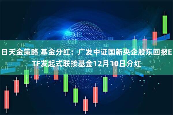 日天金策略 基金分红：广发中证国新央企股东回报ETF发起式联接基金12月10日分红