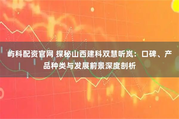 屿科配资官网 探秘山西建科双慧听岚：口碑、产品种类与发展前景深度剖析