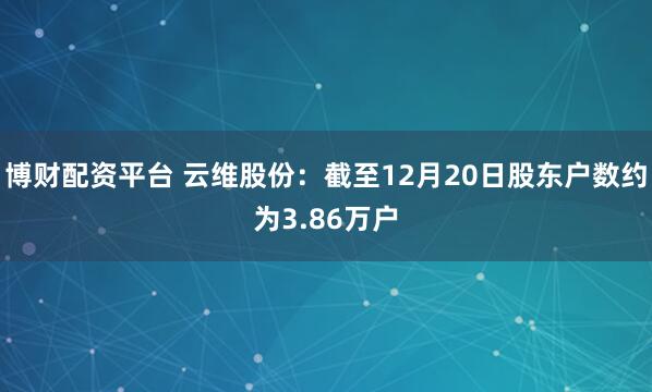 博财配资平台 云维股份：截至12月20日股东户数约为3.86万户