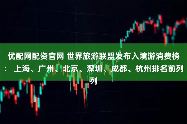 优配网配资官网 世界旅游联盟发布入境游消费榜： 上海、广州、北京、深圳、成都、杭州排名前列