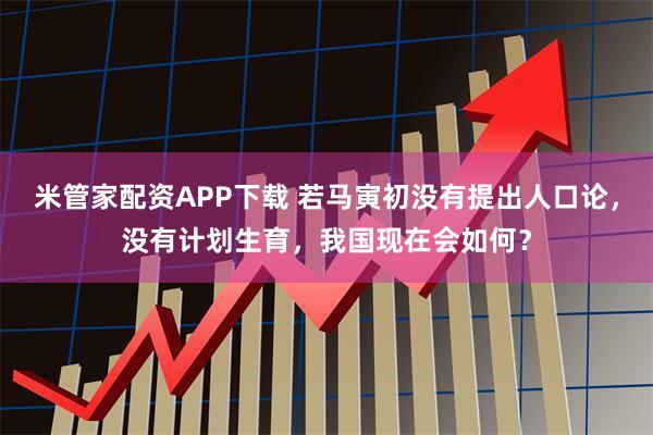 米管家配资APP下载 若马寅初没有提出人口论，没有计划生育，我国现在会如何？