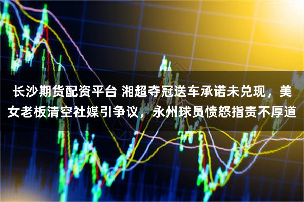 长沙期货配资平台 湘超夺冠送车承诺未兑现，美女老板清空社媒引争议，永州球员愤怒指责不厚道