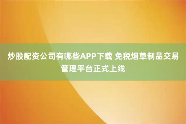 炒股配资公司有哪些APP下载 免税烟草制品交易管理平台正式上线