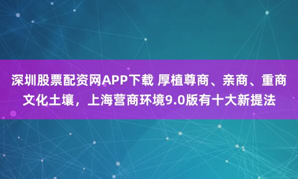 深圳股票配资网APP下载 厚植尊商、亲商、重商文化土壤，上海营商环境9.0版有十大新提法