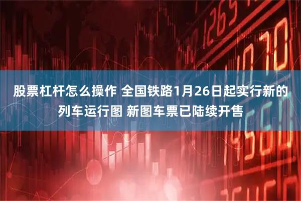股票杠杆怎么操作 全国铁路1月26日起实行新的列车运行图 新图车票已陆续开售