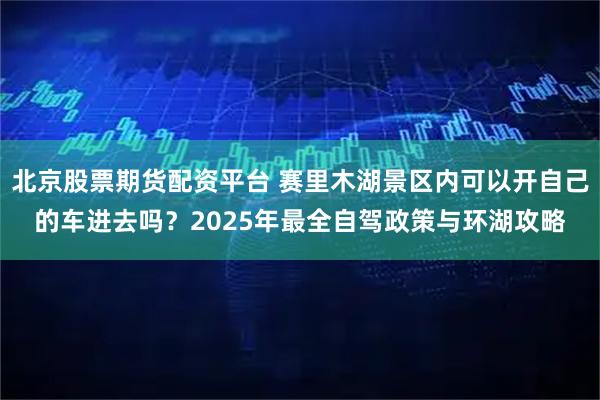 北京股票期货配资平台 赛里木湖景区内可以开自己的车进去吗？2025年最全自驾政策与环湖攻略
