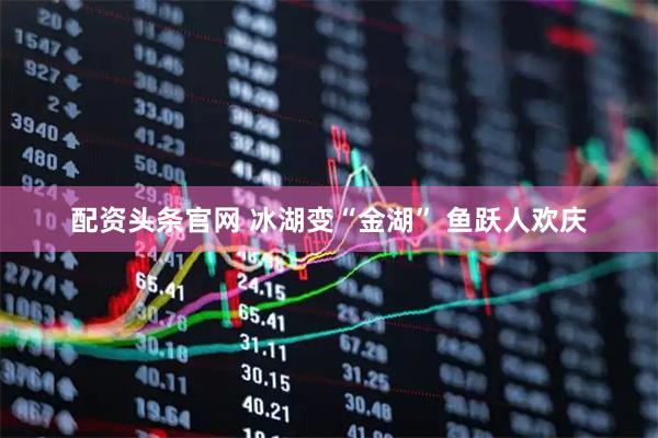 配资头条官网 冰湖变“金湖” 鱼跃人欢庆