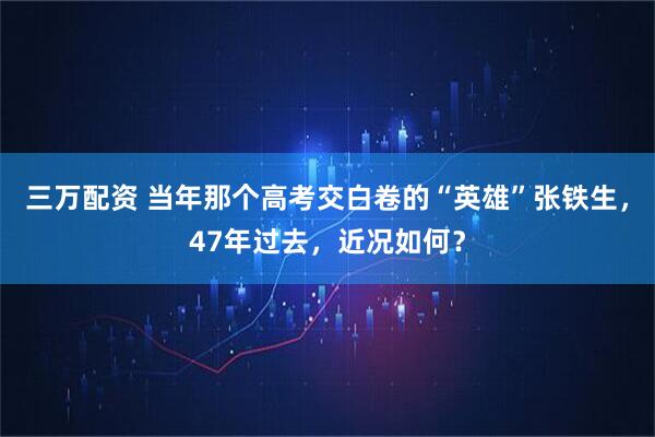 三万配资 当年那个高考交白卷的“英雄”张铁生，47年过去，近况如何？
