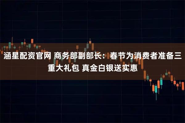 涵星配资官网 商务部副部长：春节为消费者准备三重大礼包 真金白银送实惠