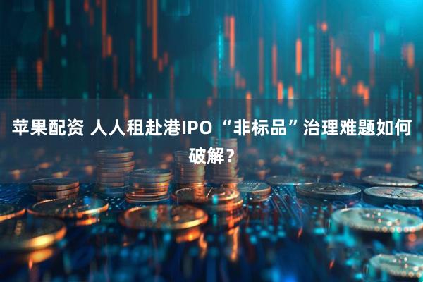 苹果配资 人人租赴港IPO “非标品”治理难题如何破解？