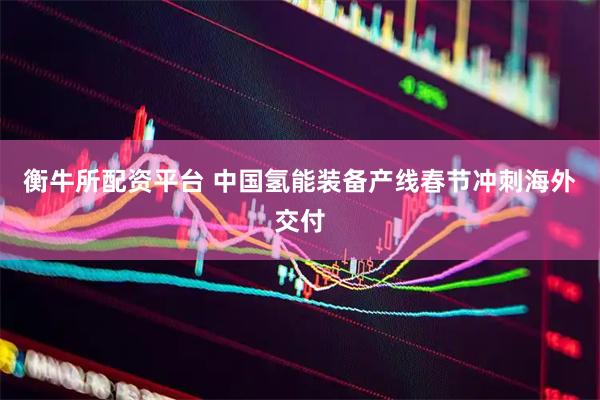 衡牛所配资平台 中国氢能装备产线春节冲刺海外交付