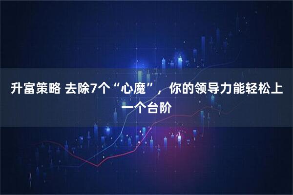 升富策略 去除7个“心魔”，你的领导力能轻松上一个台阶