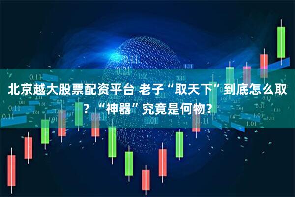 北京越大股票配资平台 老子“取天下”到底怎么取？“神器”究竟是何物？
