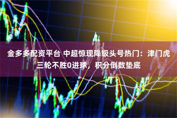 金多多配资平台 中超惊现降级头号热门：津门虎三轮不胜0进球，积分倒数垫底