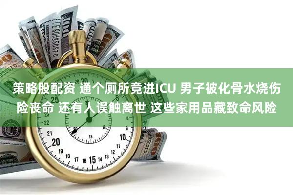 策略股配资 通个厕所竟进ICU 男子被化骨水烧伤险丧命 还有人误触离世 这些家用品藏致命风险