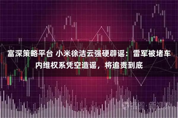 富深策略平台 小米徐洁云强硬辟谣:雷军被堵车内维权系凭空造谣,将追责到底
