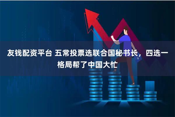 友钱配资平台 五常投票选联合国秘书长，四选一格局帮了中国大忙