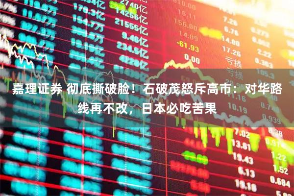 嘉理证券 彻底撕破脸！石破茂怒斥高市：对华路线再不改，日本必吃苦果